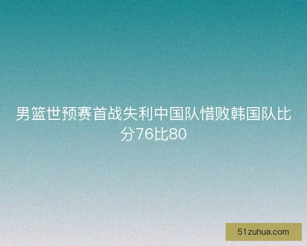 男篮世预赛首战失利中国队惜败韩国队比分76比80