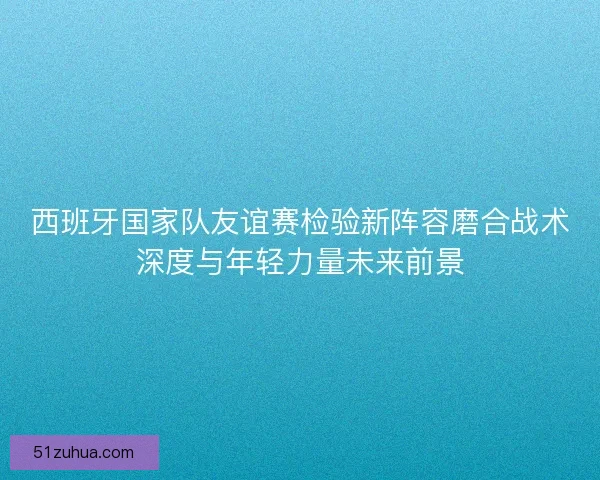 西班牙国家队友谊赛检验新阵容磨合战术深度与年轻力量未来前景